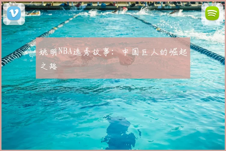 姚明NBA选秀故事:中国巨人的崛起之路