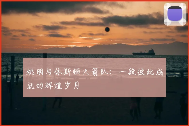 姚明与休斯顿火箭队:一段彼此成就的辉煌岁月