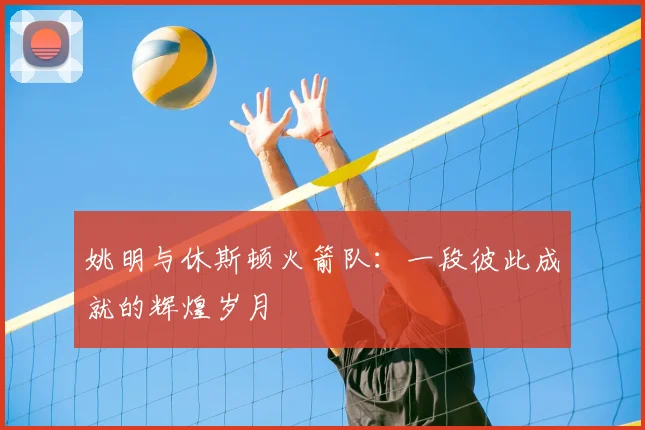 姚明与休斯顿火箭队:一段彼此成就的辉煌岁月