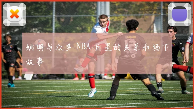 姚明与众多 NBA 巨星的关系和场下故事