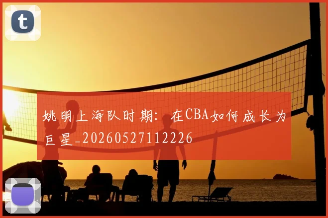 姚明上海队时期:在CBA如何成长为巨星_20260527112226
