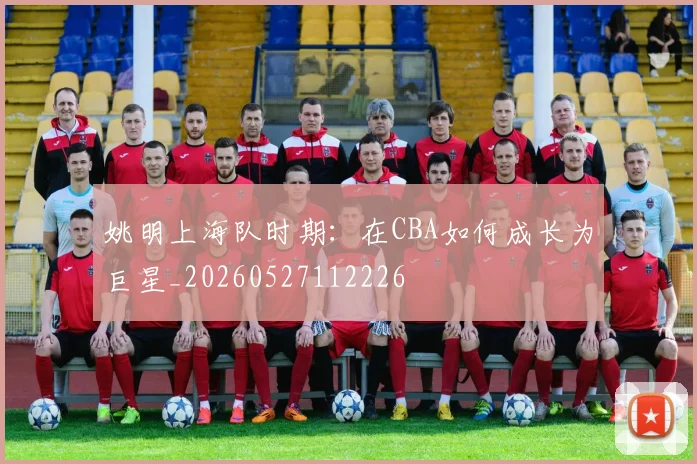 姚明上海队时期:在CBA如何成长为巨星_20260527112226