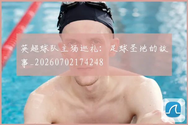 英超球队主场巡礼:足球圣地的故事_20260702174248
