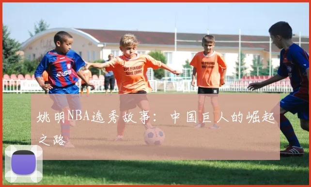 姚明NBA选秀故事:中国巨人的崛起之路