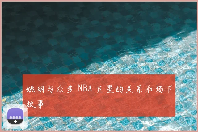 姚明与众多 NBA 巨星的关系和场下故事